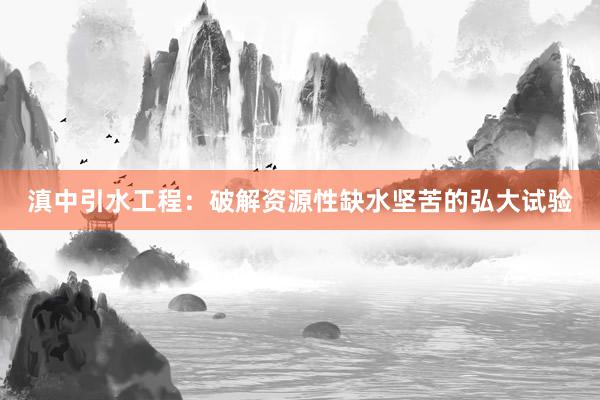 滇中引水工程：破解资源性缺水坚苦的弘大试验